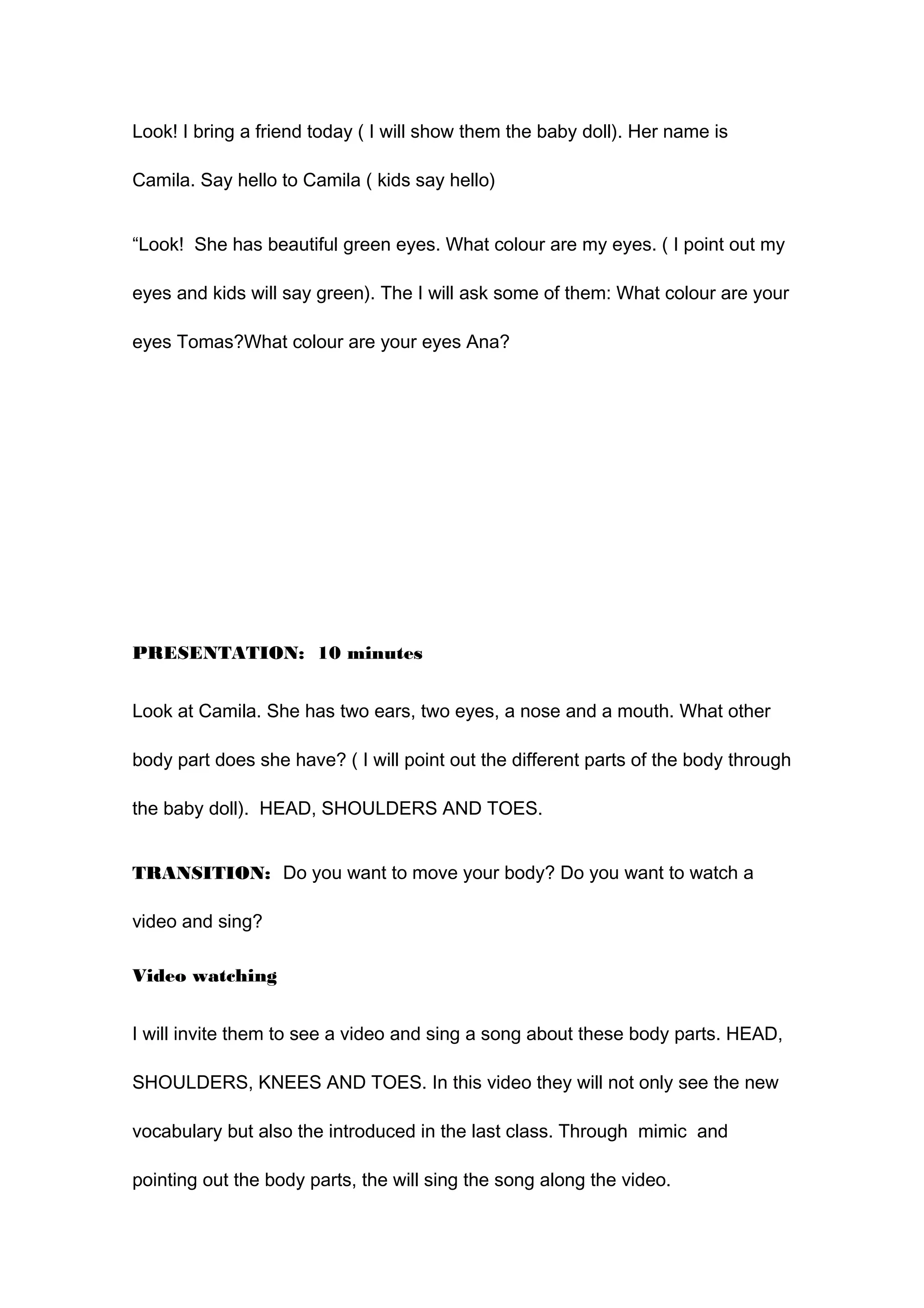 Look! I bring a friend today ( I will show them the baby doll). Her name is
Camila. Say hello to Camila ( kids say hello)
“Look! She has beautiful green eyes. What colour are my eyes. ( I point out my
eyes and kids will say green). The I will ask some of them: What colour are your
eyes Tomas?What colour are your eyes Ana?
PRESENTATION: 10 minutes
Look at Camila. She has two ears, two eyes, a nose and a mouth. What other
body part does she have? ( I will point out the different parts of the body through
the baby doll). HEAD, SHOULDERS AND TOES.
TRANSITION: Do you want to move your body? Do you want to watch a
video and sing?
Video watching
I will invite them to see a video and sing a song about these body parts. HEAD,
SHOULDERS, KNEES AND TOES. In this video they will not only see the new
vocabulary but also the introduced in the last class. Through mimic and
pointing out the body parts, the will sing the song along the video.
 