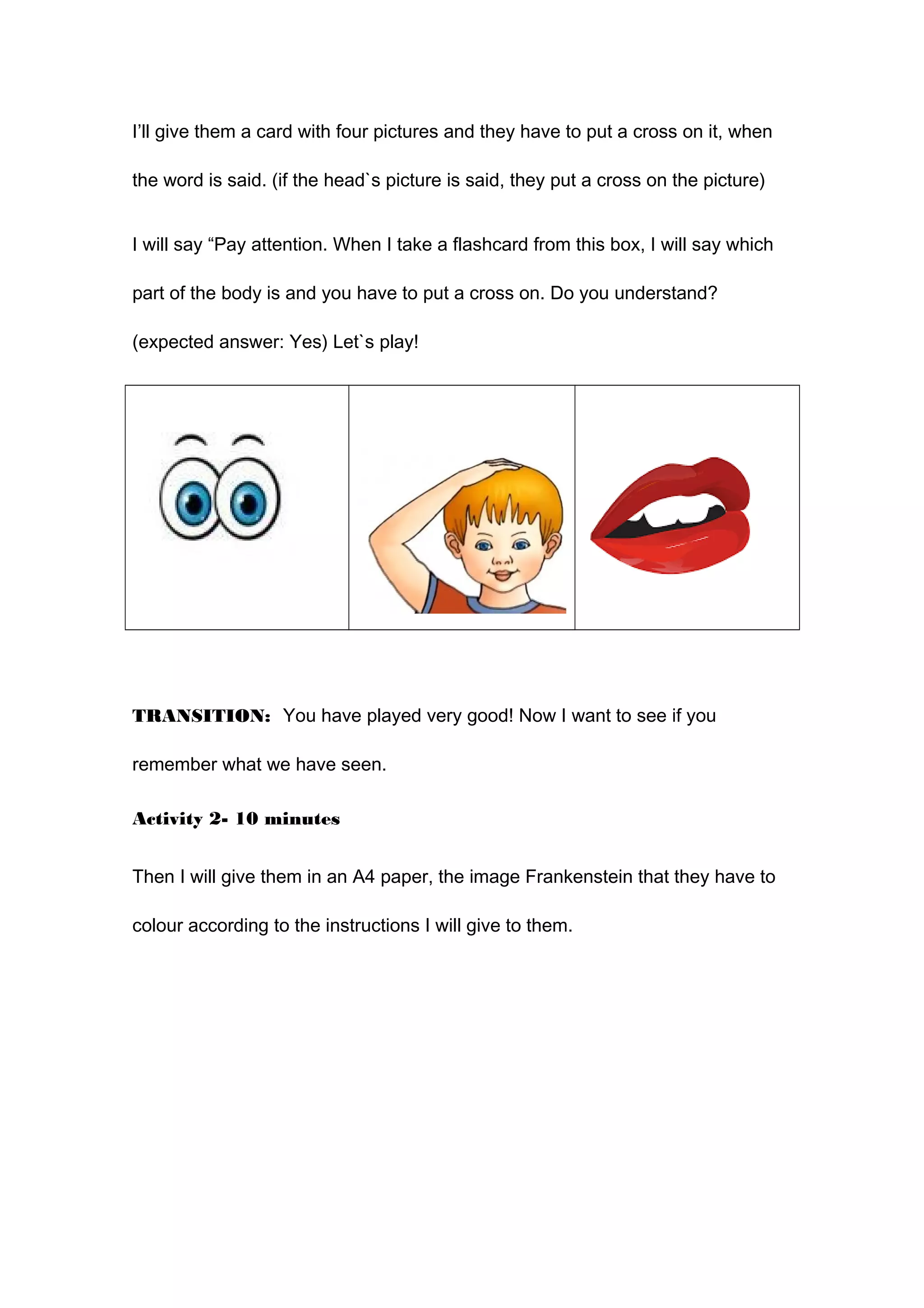 I’ll give them a card with four pictures and they have to put a cross on it, when
the word is said. (if the head`s picture is said, they put a cross on the picture)
I will say “Pay attention. When I take a flashcard from this box, I will say which
part of the body is and you have to put a cross on. Do you understand?
(expected answer: Yes) Let`s play!
TRANSITION: You have played very good! Now I want to see if you
remember what we have seen.
Activity 2- 10 minutes
Then I will give them in an A4 paper, the image Frankenstein that they have to
colour according to the instructions I will give to them.
 