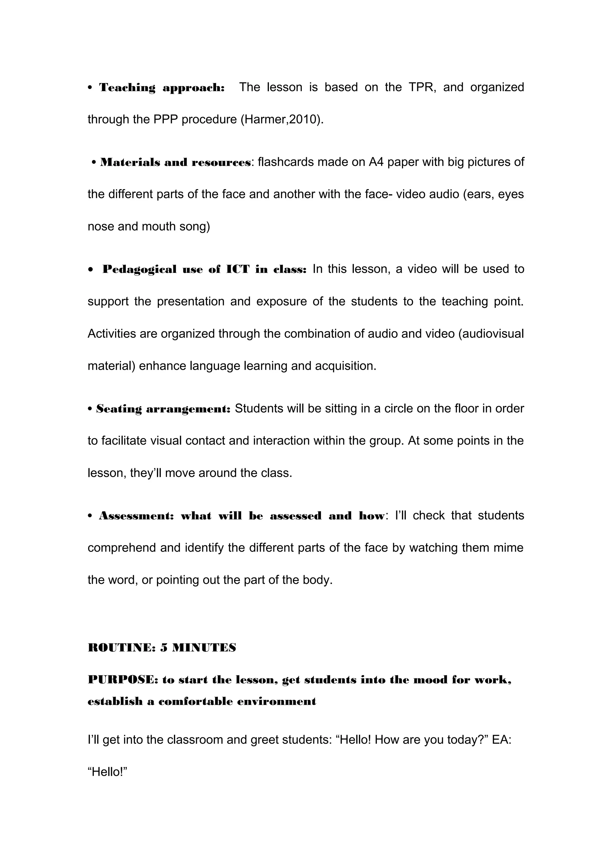 • Teaching approach: The lesson is based on the TPR, and organized
through the PPP procedure (Harmer,2010).
• Materials and resources: flashcards made on A4 paper with big pictures of
the different parts of the face and another with the face- video audio (ears, eyes
nose and mouth song)
• Pedagogical use of ICT in class: In this lesson, a video will be used to
support the presentation and exposure of the students to the teaching point.
Activities are organized through the combination of audio and video (audiovisual
material) enhance language learning and acquisition.
• Seating arrangement: Students will be sitting in a circle on the floor in order
to facilitate visual contact and interaction within the group. At some points in the
lesson, they’ll move around the class.
• Assessment: what will be assessed and how: I’ll check that students
comprehend and identify the different parts of the face by watching them mime
the word, or pointing out the part of the body.
ROUTINE: 5 MINUTES
PURPOSE: to start the lesson, get students into the mood for work,
establish a comfortable environment
I’ll get into the classroom and greet students: “Hello! How are you today?” EA:
“Hello!”
 