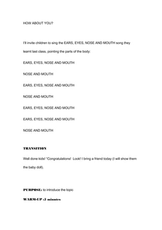 HOW ABOUT YOU?
I’ll invite children to sing the EARS, EYES, NOSE AND MOUTH song they
learnt last class, pointing the parts of the body:
EARS, EYES, NOSE AND MOUTH
NOSE AND MOUTH
EARS, EYES, NOSE AND MOUTH
NOSE AND MOUTH
EARS, EYES, NOSE AND MOUTH
EARS, EYES, NOSE AND MOUTH
NOSE AND MOUTH
TRANSITION
Well done kids! “Congratulations! Look! I bring a friend today (I will show them
the baby doll).
PURPOSE: to introduce the topic
WARM-UP :5 minutes
 