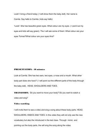 Look! I bring a friend today ( I will show them the baby doll). Her name is
Camila. Say hello to Camila ( kids say hello)
“Look! She has beautiful green eyes. What colour are my eyes. ( I point out my
eyes and kids will say green). The I will ask some of them: What colour are your
eyes Tomas?What colour are your eyes Ana?
PRESENTATION: 10 minutes
Look at Camila. She has two ears, two eyes, a nose and a mouth. What other
body part does she have? ( I will point out the different parts of the body through
the baby doll). HEAD, SHOULDERS AND TOES.
TRANSITION: Do you want to move your body? Do you want to watch a
video and sing?
Video watching
I will invite them to see a video and sing a song about these body parts. HEAD,
SHOULDERS, KNEES AND TOES. In this video they will not only see the new
vocabulary but also the introduced in the last class. Through mimic and
pointing out the body parts, the will sing the song along the video.
 