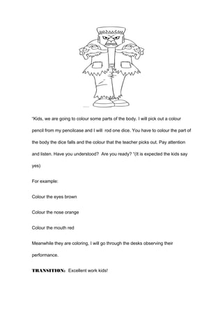 “Kids, we are going to colour some parts of the body. I will pick out a colour
pencil from my pencilcase and I will rod one dice. You have to colour the part of
the body the dice falls and the colour that the teacher picks out. Pay attention
and listen. Have you understood? Are you ready? “(It is expected the kids say
yes)
For example:
Colour the eyes brown
Colour the nose orange
Colour the mouth red
Meanwhile they are coloring, I will go through the desks observing their
performance.
TRANSITION: Excellent work kids!
 