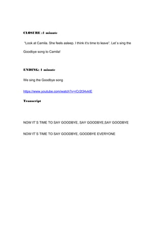 CLOSURE :1 minute
“Look at Camila. She feels asleep. I think it’s time to leave”. Let`s sing the
Goodbye song to Camila!
ENDING: 1 minute
We sing the Goodbye song
https://www.youtube.com/watch?v=rCr2t34vkIE
Transcript
NOW IT`S TIME TO SAY GOODBYE, SAY GOODBYE,SAY GOODBYE
NOW IT`S TIME TO SAY GOODBYE, GOODBYE EVERYONE
 
