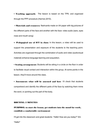 • Teaching approach: The lesson is based on the TPR, and organized
through the PPP procedure (Harmer,2010).
• Materials and resources: flashcards made on A4 paper with big pictures of
the different parts of the face and another with the face- video audio (ears, eyes
nose and mouth song)
• Pedagogical use of ICT in class: In this lesson, a video will be used to
support the presentation and exposure of the students to the teaching point.
Activities are organized through the combination of audio and video (audiovisual
material) enhance language learning and acquisition.
• Seating arrangement: Students will be sitting in a circle on the floor in order
to facilitate visual contact and interaction within the group. At some points in the
lesson, they’ll move around the class.
• Assessment: what will be assessed and how: I’ll check that students
comprehend and identify the different parts of the face by watching them mime
the word, or pointing out the part of the body.
ROUTINE: 5 MINUTES
PURPOSE: to start the lesson, get students into the mood for work,
establish a comfortable environment
I’ll get into the classroom and greet students: “Hello! How are you today?” EA:
“Hello!”
 