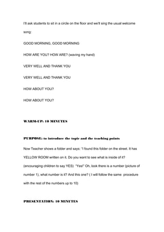 I’ll ask students to sit in a circle on the floor and we’ll sing the usual welcome
song:
GOOD MORNING, GOOD MORNING
HOW ARE YOU? HOW ARE? (waving my hand)
VERY WELL AND THANK YOU
VERY WELL AND THANK YOU
HOW ABOUT YOU?
HOW ABOUT YOU?
WARM-UP: 10 MINUTES
PURPOSE: to introduce the topic and the teaching points
Now Teacher shows a folder and says: “I found this folder on the street. It has
YELLOW ROOM written on it. Do you want to see what is inside of it?
(encouraging children to say YES) “Yes!” Oh, look there is a number (picture of
number 1), what number is it? And this one? ( I will follow the same procedure
with the rest of the numbers up to 10)
PRESENTATION: 10 MINUTES
 