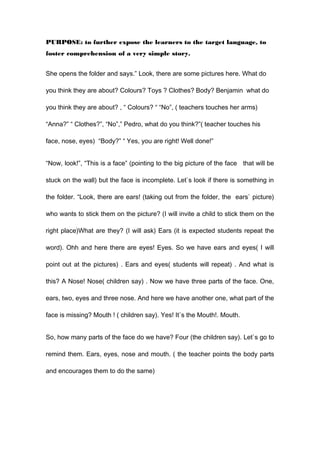 PURPOSE: to further expose the learners to the target language, to
foster comprehension of a very simple story.
She opens the folder and says.” Look, there are some pictures here. What do
you think they are about? Colours? Toys ? Clothes? Body? Benjamin what do
you think they are about? , “ Colours? “ “No”, ( teachers touches her arms)
“Anna?” “ Clothes?”, “No”,” Pedro, what do you think?”( teacher touches his
face, nose, eyes) “Body?” “ Yes, you are right! Well done!”
“Now, look!”, “This is a face” (pointing to the big picture of the face that will be
stuck on the wall) but the face is incomplete. Let`s look if there is something in
the folder. “Look, there are ears! (taking out from the folder, the ears` picture)
who wants to stick them on the picture? (I will invite a child to stick them on the
right place)What are they? (I will ask) Ears (it is expected students repeat the
word). Ohh and here there are eyes! Eyes. So we have ears and eyes( I will
point out at the pictures) . Ears and eyes( students will repeat) . And what is
this? A Nose! Nose( children say) . Now we have three parts of the face. One,
ears, two, eyes and three nose. And here we have another one, what part of the
face is missing? Mouth ! ( children say). Yes! It`s the Mouth!. Mouth.
So, how many parts of the face do we have? Four (the children say). Let`s go to
remind them. Ears, eyes, nose and mouth. ( the teacher points the body parts
and encourages them to do the same)
 