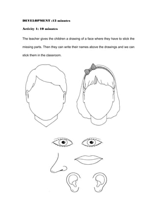 DEVELOPMENT :13 minutes
Activity 1: 10 minutes
The teacher gives the children a drawing of a face where they have to stick the
missing parts. Then they can write their names above the drawings and we can
stick them in the classroom.
 