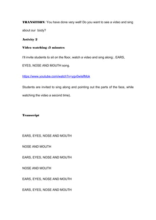 TRANSITION: You have done very well! Do you want to see a video and sing
about our body?
Activity 2
Video watching :3 minutes
I’ll invite students to sit on the floor, watch a video and sing along:. EARS,
EYES, NOSE AND MOUTH song.
https://www.youtube.com/watch?v=ygv0wIefMok
Students are invited to sing along and pointing out the parts of the face, while
watching the video a second time).
Transcript
EARS, EYES, NOSE AND MOUTH
NOSE AND MOUTH
EARS, EYES, NOSE AND MOUTH
NOSE AND MOUTH
EARS, EYES, NOSE AND MOUTH
EARS, EYES, NOSE AND MOUTH
 