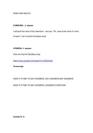 NOSE AND MOUTH
CLOSURE : 1 minute
I will point the clock of the classroom and say:” Oh , look at the clock! It`s time
to leave”. Let`s sing the Goodbye song!
ENDING: 1 minute
Here we sing the Goodbye song
https://www.youtube.com/watch?v=rCr2t34vkIE
Transcript
NOW IT`S TIME TO SAY GOODBYE, SAY GOODBYE,SAY GOODBYE
NOW IT`S TIME TO SAY GOODBYE, GOODBYE EVERYONE
CLASS Nº 2
 