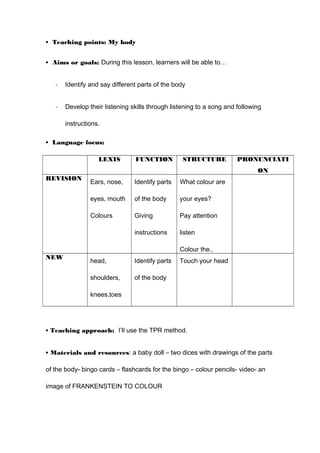 • Teaching points: My body
• Aims or goals: During this lesson, learners will be able to…
- Identify and say different parts of the body
- Develop their listening skills through listening to a song and following
instructions.
• Language focus:
LEXIS FUNCTION STRUCTURE PRONUNCIATI
ON
REVISION
Ears, nose,
eyes, mouth
Colours
Identify parts
of the body
Giving
instructions
What colour are
your eyes?
Pay attention
listen
Colour the..
NEW
head,
shoulders,
knees,toes
Identify parts
of the body
Touch your head
• Teaching approach: I’ll use the TPR method.
• Materials and resources: a baby doll – two dices with drawings of the parts
of the body- bingo cards – flashcards for the bingo – colour pencils- video- an
image of FRANKENSTEIN TO COLOUR
 