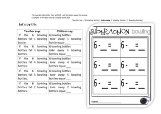 The number of bottles that will fall, will be taken away the group.
Example: In the first throw a single bottle fall.
Teacher say: ( 6 bowling bottles take away 1 bowling bottle = 5 bowling bottles)
Teacher says: Children say:
If the 6 bowling
bottles fall 1 bowling
bottle.
6 bowling bottles
take away 1 bowling
bottle equal ___
If the 6 bowling
bottles fall 3 bowling
bottles.
6 bowling bottles
take away 3 bowling
bottles equal ___
If the 6 bowling
bottles fall 4 bowling
bottles.
6 bowling bottles
take away 4 bowling
bottles equal ___
If the 6 bowling
bottles fall 5 bowling
bottles.
6 bowling bottles
take away 5 bowling
bottles equal ___
If the 6 bowling
bottles fall 2 bowling
bottles.
6 bowling bottles
take away 2 bowling
bottles equal ___
Let`s try this
 