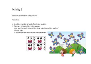 Activity 2
Materials: subtraction card, pictures
Procedure:
1. Count the number of butterflies in the garden.
2. There are 10 butterflies in the garden.
Peter and Pat catch 4 butterflies. How many butterflies are left?
Teacher says:
(10 butterflies less 4 butterflies = 6 butterflies)
 