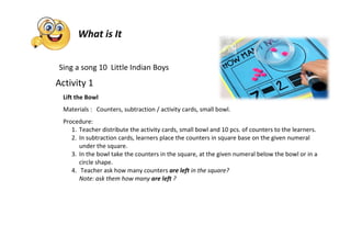 Sing a song 10 Little Indian Boys
Activity 1
Lift the Bowl
Materials : Counters, subtraction / activity cards, small bowl.
Procedure:
1. Teacher distribute the activity cards, small bowl and 10 pcs. of counters to the learners.
2. In subtraction cards, learners place the counters in square base on the given numeral
under the square.
3. In the bowl take the counters in the square, at the given numeral below the bowl or in a
circle shape.
4. Teacher ask how many counters are left in the square?
Note: ask them how many are left ?
What is It
 