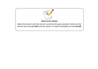 Notes to the Teacher
Before the learners write the correct numeral on the space provided. Teacher ask the
learners how many are left inside the square. To impart knowledge the word are left.
 