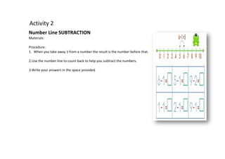 Activity 2
Number Line SUBTRACTION
Materials:
Procedure:
1. When you take away 1 from a number the result is the number before that.
2.Use the number line to count back to help you subtract the numbers.
3.Write your answers in the space provided.
 