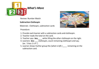 Review: Number Match
Subtraction Clothespin
Materials : Clothespin, subtraction cards
Procedure:
1. Provide each learner with a subtraction cards and clothespin.
2. Teacher reads the total on the card.
3. Teacher says less____ while lifting the other clothespin on the right.
4. Learners less ___ clothespin, count remaining clothespin and say;
(ex. 5 less 1 is 4 )
5. Learner shows his/her group the (what is left ) ____ remaining on the
subtraction card.
What’s More
 