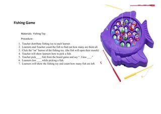 Fishing Game
Materials: Fishing Toy
Procedure:
1. Teacher distribute fishing toy to each learner.
2. Learners and Teacher count the fish to find out how many are them all.
3. Click the “on” button of the fishing toy. (the fish will open their mouth)
4. Teacher will show learners how to pick a fish.
5. Teacher pick____ fish from the board game and say “ I less ___.”
6. Learners less ____while picking a fish.
7. Learners will show the fishing toy and count how many fish are left.
 