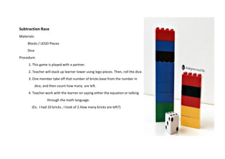 Subtraction Race
Materials:
Blocks / LEGO Pieces
Dice
Procedure
1. This game is played with a partner.
2. Teacher will stack up learner tower using lego pieces. Then, roll the dice.
3. One member take off that number of bricks base from the number in
dice, and then count how many are left.
4. Teacher work with the learner on saying either the equation or talking
through the math language.
(Ex. I had 10 bricks , I took of 2.How many bricks are left?)
 