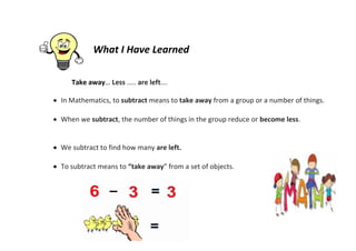 What I Have Learned
Take away… Less ….. are left….
 In Mathematics, to subtract means to take away from a group or a number of things.
 When we subtract, the number of things in the group reduce or become less.
 We subtract to find how many are left.
 To subtract means to “take away” from a set of objects.
 