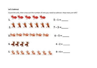 Let’s Subtract
Count the ants, then cross out the number of ants you need to subtract. How many are left?
1. 5 – 1 = _______
2. 7 – 3 =_______
3. 6 – 5 = _______
4. 4 – 2 = ________
5. 8 – 4 = ________
 