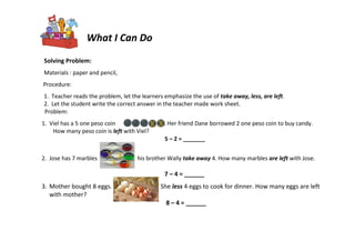 Solving Problem:
Materials : paper and pencil,
Procedure:
1. Teacher reads the problem, let the learners emphasize the use of take away, less, are left.
2. Let the student write the correct answer in the teacher made work sheet.
Problem:
1. Viel has a 5 one peso coin . Her friend Dane borrowed 2 one peso coin to buy candy.
How many peso coin is left with Viel?
5 – 2 = _______
2. Jose has 7 marbles his brother Wally take away 4. How many marbles are left with Jose.
7 – 4 = ______
3. Mother bought 8 eggs. She less 4 eggs to cook for dinner. How many eggs are left
with mother?
8 – 4 = ______
What I Can Do
 