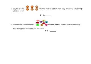 4. Joey has 6 balls. Vic take away 3 red balls from Joey. How many balls are left
with Joey now?
6 – 3 = _______
5. Pauline made 9 paper flowers. She take away 5 flowers for Ruby`s birthday.
How many paper flowers Pauline has now?
9 – 5 = _______
 