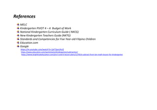 References
MELC
Kindergarten PIVOT 4 – A Budget of Work
National Kindergarten Curriculum Guide ( NKCG)
New Kindergarten Teachers Guide (NKTG)
Standards and Competencies for Five Year-old Filipino Children
Education.com
Google
https://m.youtube.com/watch?v=1pF7JpvUhcQ
https://www.education.com/worksheets/kindergarten/subtraction/
https://www.brighthubeducation.com/pre-k-and-k-lesson-plans/127816-subtract-from-ten-math-lesson-for-kindergarten
 