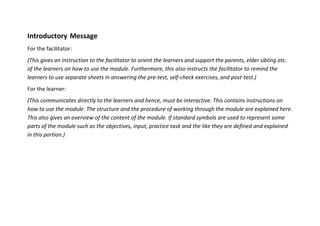 Introductory Message
For the facilitator:
(This gives an instruction to the facilitator to orient the learners and support the parents, elder sibling etc.
of the learners on how to use the module. Furthermore, this also instructs the facilitator to remind the
learners to use separate sheets in answering the pre-test, self-check exercises, and post-test.)
For the learner:
(This communicates directly to the learners and hence, must be interactive. This contains instructions on
how to use the module. The structure and the procedure of working through the module are explained here.
This also gives an overview of the content of the module. If standard symbols are used to represent some
parts of the module such as the objectives, input, practice task and the like they are defined and explained
in this portion.)
 