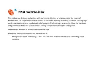 What I Need to Know
This module was designed and written with you in mind. It is here to help you master the nature of
Mathematics. The scope of this module allows it to be used in a variety of learning situations. The language
used recognizes the diverse vocabulary level of students. The lessons are arranged to follow the standards
and guidelines stated in the Most Essential Learning Competencies (MELC) for Kindergarten.
The module is intended to be discussed within five days.
After going through this module, you are expected to:
Recognize the words “take away,” “ less” and “are “left” that indicate the act of subtracting whole
numbers.
 