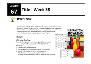Happy Counting within 10 (4 minutes) Conduct the activity as outlined in Lesson 66.
At this point, students are likely ready for a challenge and want to show how quickly
they can do this exercise. Try alternating between a rapid pace and a very slow pace
to keep students focused. Never allow them to rush the choral response.
Ensure that they are always responding to the teacher’s signals.
Let us play
Subtraction bowling
Materials: Manipulative toys (bowling), subtraction cards.
Empty soft drinks plastic bottle & small ball
Procedure:
1. Learners work in small groups.
2. Teacher gives each groups subtraction cards (0 – 10)
3. Learners roll the ball to hit the bowling bottle.
Note: Teacher choose how many bowling bottles they use.
The teacher instructs the students to throw the bowling ball to hit the bottles.
Lesson
67 Title - Week 38
What’s New
 