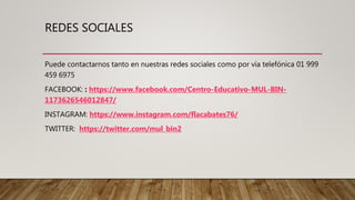 REDES SOCIALES
Puede contactarnos tanto en nuestras redes sociales como por vía telefónica 01 999
459 6975
FACEBOOK: : https://www.facebook.com/Centro-Educativo-MUL-BIN-
1173626546012847/
INSTAGRAM: https://www.instagram.com/flacabates76/
TWITTER: https://twitter.com/mul_bin2
 