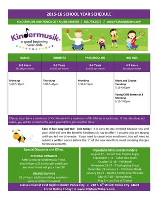 2015-­‐16	
  SCHOOL	
  YEAR	
  SCHEDULE	
  
KINDERMUSIK	
  with	
  PONCA	
  CITY	
  MUSIC	
  MAKERS	
  	
  ♫	
  	
  580.749.5076	
  	
  	
  ♫ 	
  www.PCMusicMakers.com	
  
	
  	
  	
  	
  
BABIES	
   TODDLERS	
   PRESCHOOLERS	
   BIG	
  KIDS	
  
0-­‐2	
  Years	
  
$45.00	
  per	
  month	
  
2-­‐3	
  Years	
  
$45.00	
  per	
  month	
  
3-­‐4	
  Years	
  
$45.00	
  per	
  month	
  
4-­‐7	
  Years	
  
$45.00	
  per	
  month	
  
	
  
	
  
Mondays	
  
5:00-­‐5:30pm	
  
	
  
	
  
	
  
	
  
	
  
Thursdays	
  
5:00-­‐5:45pm	
  
	
  
	
  
	
  
Mondays	
  
5:30-­‐6:15pm	
  
	
  
	
  
	
  
Move	
  and	
  Groove	
  
Tuesdays	
  
5:15-­‐6:00pm	
  
	
  
Young	
  Child	
  Semester	
  3	
  
Mondays	
  
6:15-­‐7:00pm	
  
	
  
	
  
Classes	
  must	
  have	
  a	
  minimum	
  of	
  4	
  children	
  with	
  a	
  maximum	
  of	
  8	
  children	
  in	
  each	
  class.	
  	
  If	
  the	
  class	
  does	
  not	
  
make,	
  you	
  will	
  be	
  contacted	
  to	
  see	
  if	
  you	
  want	
  to	
  join	
  another	
  class.	
  	
  
	
  
Easy	
  in	
  but	
  easy	
  out	
  too!	
  	
  Join	
  today!	
  	
  It	
  is	
  easy	
  to	
  stay	
  enrolled	
  because	
  you	
  and	
  
your	
  child	
  will	
  love	
  the	
  benefits	
  Kindermusik	
  has	
  to	
  offer!	
  	
  I	
  assume	
  you	
  are	
  staying	
  
until	
  you	
  tell	
  me	
  otherwise.	
  	
  If	
  you	
  need	
  to	
  cancel	
  your	
  enrollment,	
  you	
  will	
  need	
  to	
  
submit	
  a	
  written	
  notice	
  before	
  the	
  1st
	
  of	
  the	
  new	
  month	
  to	
  avoid	
  incurring	
  charges	
  
for	
  the	
  new	
  month.	
  
Special	
  Discounts	
  and	
  Offers	
  
	
  
REFERRAL	
  REWARDS	
  
Refer	
  a	
  new-­‐to-­‐Kindermusik	
  friend.	
  	
  	
  
You	
  will	
  get	
  a	
  $5	
  tuition	
  gift	
  certificate	
  
and	
  your	
  friend	
  will	
  get	
  a	
  free	
  CD!	
  
	
  
SIBLING	
  SAVINGS	
  
$5	
  off	
  each	
  additional	
  sibling	
  enrolled	
  –	
  	
  
same	
  or	
  different	
  classes!	
  
Important	
  Dates	
  and	
  Reminders	
  
August	
  17	
  –	
  School	
  Year	
  Classes	
  Begin	
  
September	
  7-­‐11	
  –	
  Labor	
  Day	
  Break	
  
October	
  12-­‐16	
  –	
  Fall	
  Break	
  
November	
  23-­‐27	
  –	
  Thanksgiving	
  Break	
  
December	
  21-­‐January	
  1	
  –	
  Christmas	
  Break	
  
January	
  18-­‐22	
  –	
  OkMEA	
  Conference/No	
  Class	
  
March	
  7-­‐18	
  –	
  Spring	
  Break	
  
May	
  5	
  –	
  Last	
  Day	
  of	
  Classes	
  
Classes	
  meet	
  at	
  First	
  Baptist	
  Church	
  Ponca	
  City	
  	
  	
  ♫	
   218	
  S.	
  6th
	
  Street;	
  Ponca	
  City	
  	
  74601	
  
Enroll	
  Online	
  Today!	
  	
  ♫	
  	
  www.PCMusicMakers.com	
  
	
  
 
