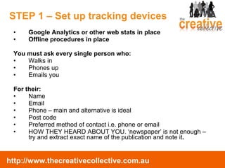 STEP 1 – Set up tracking devices Google Analytics or other web stats in place Offline procedures in place You must ask every single person who: Walks in Phones up Emails you For their:  Name Email Phone – main and alternative is ideal Post code Preferred method of contact i.e. phone or email HOW THEY HEARD ABOUT YOU. ‘newspaper’ is not enough – try and extract exact name of the publication and note it . 