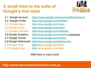 2.1  Google Account  https://www.google.com/accounts/NewAccount 2.2  Google Profile http://www.google.com/profiles/ 2.3  Google Maps http://www.google.com/maps   2.4 Google Alerts http://www.google.com/alerts 2.5 Google Calendar  http://www.google.com/calendar   2.6 Google Analytics  http://www.google.com/analytics  (covered) 2.7 Google Trends http://www.google.com/trends   2.8 Google Webmaster http://www.google.com/webmaster   2.9 Google Docs  http:// www.google.com/docs   2.10 Google Sites http :// www.google.com/sites   AND there is many more! A small intro to the suite of  Google’s free tools 