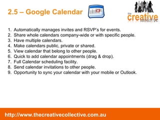 Automatically manages invites and RSVP’s for events.  Share whole calendars company-wide or with specific people.  Have multiple calendars. Make calendars public, private or shared. View calendar that belong to other people. Quick to add calendar appointments (drag & drop). Full Calendar scheduling facility. Send calendar invitations to other people. Opportunity to sync your calendar with your mobile or Outlook. 2.5 – Google Calendar 