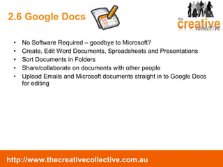 2.6 Google Docs No Software Required – goodbye to Microsoft? Create, Edit Word Documents, Spreadsheets and Presentations Sort Documents in Folders Share/collaborate on documents with other people Upload Emails and Microsoft documents straight in to Google Docs for editing 
