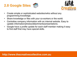 2.8 Google Sites Create simple or sophisticated websites/wikis without any programming knowledge.  Share knowledge or files with your co-workers or the world. Centralise company information with an internal website. Easy to update information/photos/attachments/presentations. Google have a profile update for each staff member making it easy to find staff that may have special skills. 