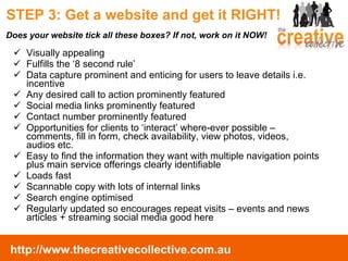 STEP 3: Get a website and get it RIGHT!  Visually appealing Fulfills the ‘8 second rule’ Data capture prominent and enticing for users to leave details i.e. incentive Any desired call to action prominently featured Social media links prominently featured Contact number prominently featured Opportunities for clients to ‘interact’ where-ever possible – comments, fill in form, check availability, view photos, videos, audios etc. Easy to find the information they want with multiple navigation points plus main service offerings clearly identifiable Loads fast Scannable copy with lots of internal links Search engine optimised Regularly updated so encourages repeat visits – events and news articles + streaming social media good here Does your website tick all these boxes? If not, work on it NOW! 