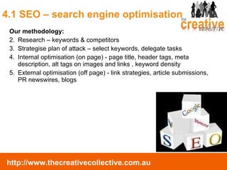 4.1 SEO – search engine optimisation Our methodology: Research – keywords & competitors Strategise plan of attack – select keywords, delegate tasks Internal optimisation (on page) - page title, header tags, meta description, alt tags on images and links , keyword density External optimisation (off page) - link strategies, article submissions, PR newswires, blogs 