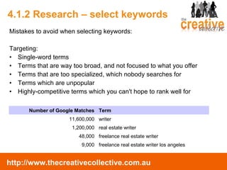 4.1.2 Research – select keywords Mistakes to avoid when selecting keywords: Targeting: Single-word terms  Terms that are way too broad, and not focused to what you offer  Terms that are too specialized, which nobody searches for  Terms which are unpopular  Highly-competitive terms which you can't hope to rank well for  Number of Google Matches Term 11,600,000 writer 1,200,000 real estate writer 48,000 freelance real estate writer 9,000 freelance real estate writer los angeles 