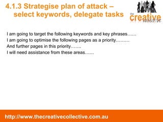 4.1.3 Strategise plan of attack –  select keywords, delegate tasks I am going to target the following keywords and key phrases…… I am going to optimise the following pages as a priority……… And further pages in this priority……. I will need assistance from these areas…… 