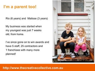 Rio (6 years) and  Matisse (3 years) My business was started when  my youngest was just 7 weeks  old, from home.  I’ve since gone on to win awards and  have 5 staff, 25 contractors and  1 franchisee with many more  planned! I’m a parent too! 
