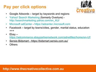 Google Adwords – target by keywords and regions Yahoo! Search Marketing  (formerly Overture) -  http://searchmarketing.yahoo.com/en_AU/ Microsoft adCenter  -  https://adcenter.microsoft.com Facebook – target by towns/cities, gender, marital status, education +++ Ebay –  https://adcommerce.ebaypartnernetwork.com/adnetfiles/home/en-US/index.html Sensis Bidsmart - https://bidsmart.sensis.com.au/ Others Pay per click options 