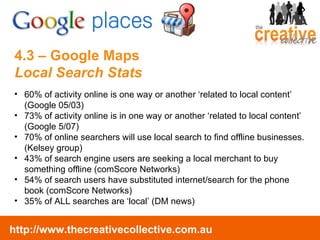 4.3 – Google Maps  Local Search Stats 60% of activity online is one way or another ‘related to local content’ (Google 05/03) 73% of activity online is in one way or another ‘related to local content’ (Google 5/07) 70% of online searchers will use local search to find offline businesses. (Kelsey group) 43% of search engine users are seeking a local merchant to buy something offline (comScore Networks) 54% of search users have substituted internet/search for the phone book (comScore Networks) 35% of ALL searches are ‘local’ (DM news) 