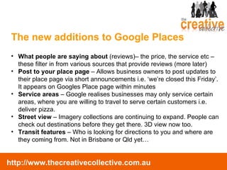 What people are saying about  (reviews)– the price, the service etc – these filter in from various sources that provide reviews (more later) Post to your place page  – Allows business owners to post updates to their place page via short announcements i.e. ‘we’re closed this Friday’. It appears on Googles Place page within minutes Service areas  – Google realises businesses may only service certain areas, where you are willing to travel to serve certain customers i.e. deliver pizza. Street view  – Imagery collections are continuing to expand. People can check out destinations before they get there. 3D view now too. Transit features  – Who is looking for directions to you and where are they coming from. Not in Brisbane or Qld yet… The new additions to Google Places 