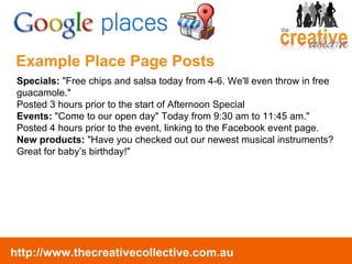 Example Place Page Posts Specials:  "Free chips and salsa today from 4-6. We'll even throw in free guacamole." Posted 3 hours prior to the start of Afternoon Special Events:  "Come to our open day" Today from 9:30 am to 11:45 am." Posted 4 hours prior to the event, linking to the Facebook event page. New products:  "Have you checked out our newest musical instruments? Great for baby’s birthday!" 