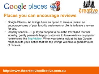Places you can encourage reviews Google Places - All listings have an option to leave a review, so encourage some of your favorite customers or clients to leave a review for you. Industry specific – E.g. If you happen to be in the travel and tourism industry, gently persuade happy customers to leave reviews on popular review sites like  TripAdvisor . When you take a look at the top Google maps results you’ll notice that the top listings will have a good amount of reviews. 