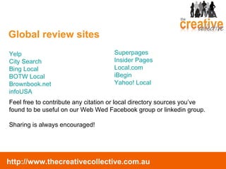 Global review sites Yelp City Search  Bing Local BOTW Local Brownbook.net infoUSA Superpages Insider Pages Local.com iBegin Yahoo! Local Feel free to contribute any citation or local directory sources you’ve found to be useful on our Web Wed Facebook group or linkedin group.  Sharing is always encouraged! 
