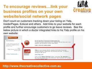Don't count on customers tracking down your listing on Yelp, InsiderPages, Ezlocal and others.  Add links to your website for each profile and further encourage customers to go leave reviews.  See the below picture in which a doctor integrated links to his Yelp profile on his own website: To encourage reviews…link your business profiles on your own website/social network pages 