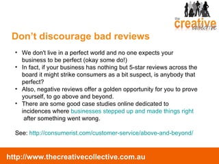 We don't live in a perfect world and no one expects your business to be perfect (okay some do!) In fact, if your business has nothing but 5-star reviews across the board it might strike consumers as a bit suspect, is anybody that perfect?   Also, negative reviews offer a golden opportunity for you to prove yourself, to go above and beyond.  There are some good case studies online dedicated to incidences where  businesses stepped up and made things right  after something went wrong.  See:  http://consumerist.com/customer-service/above-and-beyond/ Don’t discourage bad reviews 